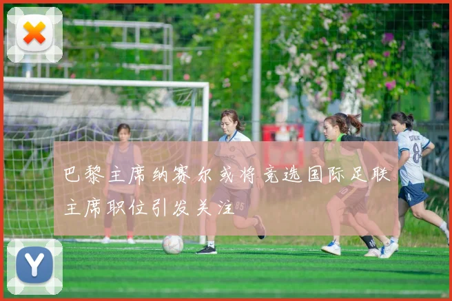 巴黎主席纳赛尔或将竞选国际足联主席职位引发关注