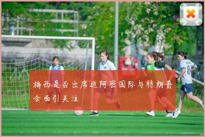 梅西是否出席迈阿密国际与特朗普会面引关注