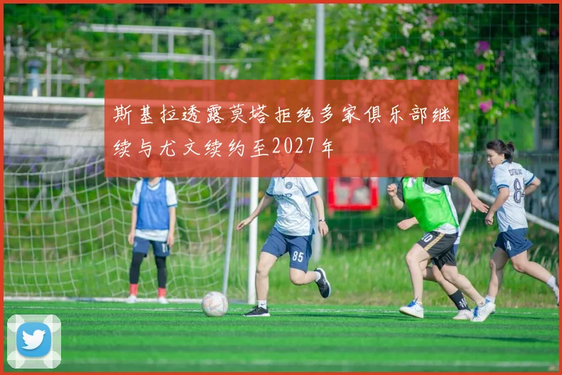 斯基拉透露莫塔拒绝多家俱乐部继续与尤文续约至2027年