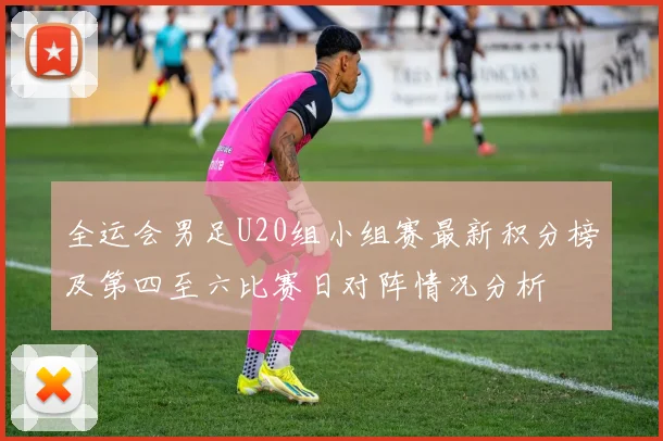 全运会男足U20组小组赛最新积分榜及第四至六比赛日对阵情况分析