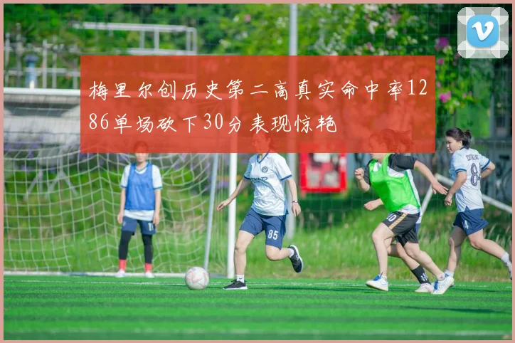 梅里尔创历史第二高真实命中率1286单场砍下30分表现惊艳