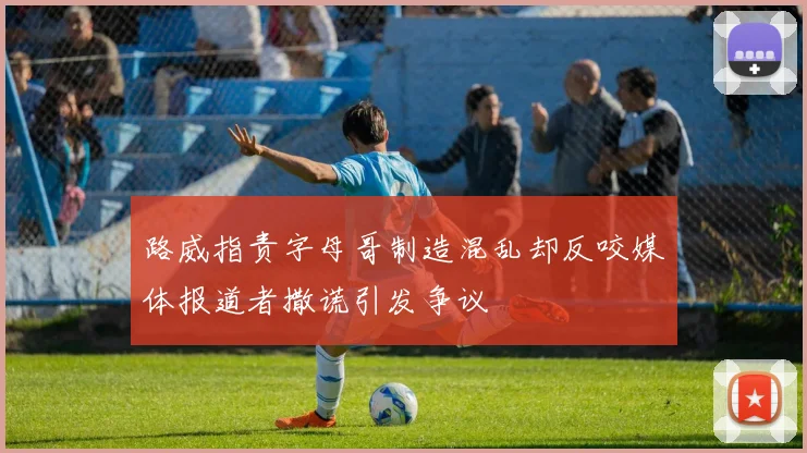 路威指责字母哥制造混乱却反咬媒体报道者撒谎引发争议