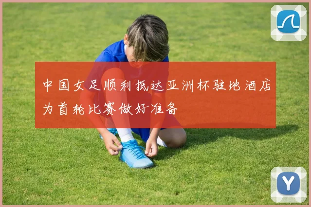 中国女足顺利抵达亚洲杯驻地酒店为首轮比赛做好准备