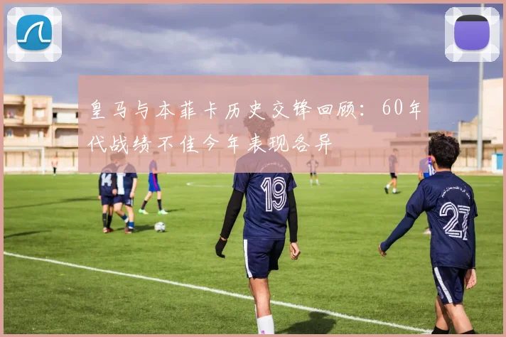 皇马与本菲卡历史交锋回顾：60年代战绩不佳今年表现各异