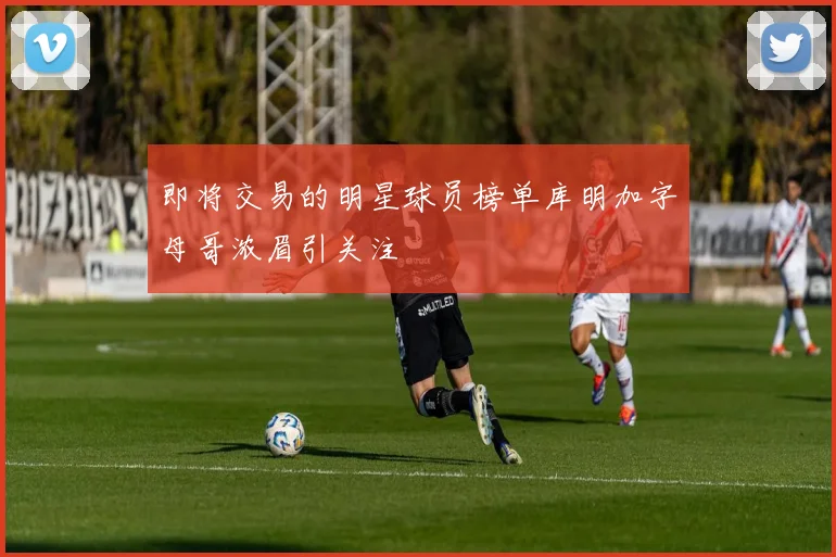 即将交易的明星球员榜单库明加字母哥浓眉引关注