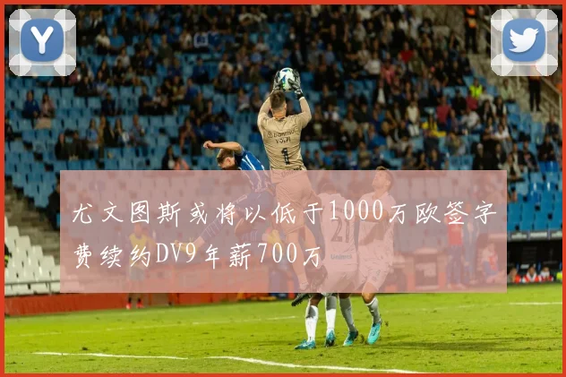 尤文图斯或将以低于1000万欧签字费续约DV9年薪700万