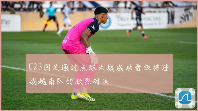 U23国足通过点球大战成功晋级将迎战越南队的激烈对决