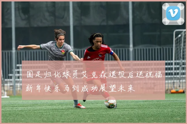 国足归化球员艾克森退役后送祝福新年快乐马到成功展望未来