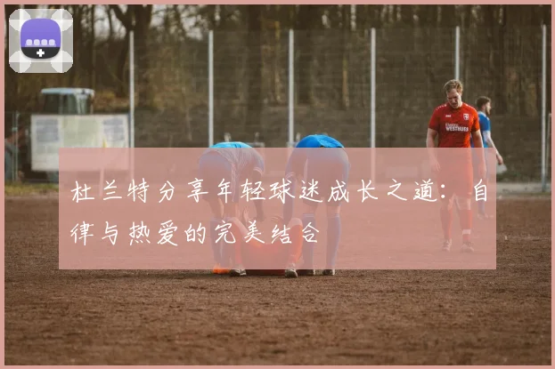 杜兰特分享年轻球迷成长之道：自律与热爱的完美结合
