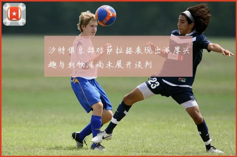 沙特俱乐部对萨拉赫表现出浓厚兴趣与利物浦尚未展开谈判