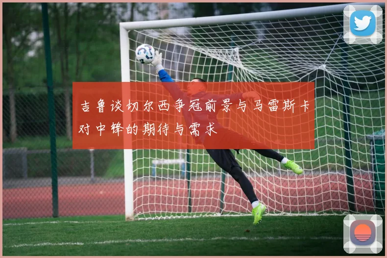 吉鲁谈切尔西争冠前景与马雷斯卡对中锋的期待与需求