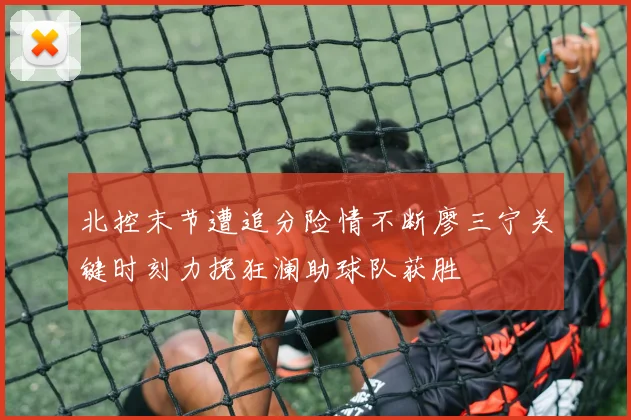 北控末节遭追分险情不断廖三宁关键时刻力挽狂澜助球队获胜