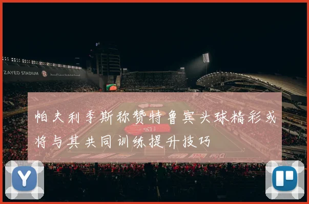 帕夫利季斯称赞特鲁宾头球精彩或将与其共同训练提升技巧