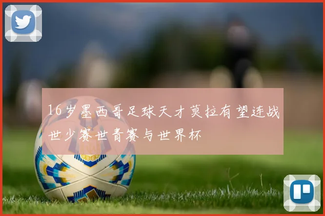 16岁墨西哥足球天才莫拉有望连战世少赛世青赛与世界杯