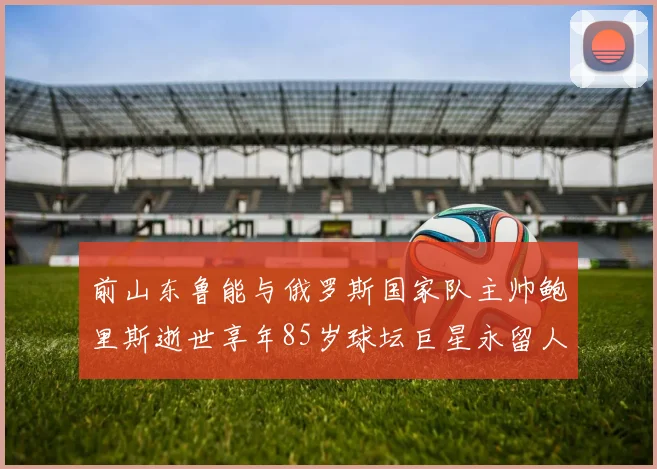 前山东鲁能与俄罗斯国家队主帅鲍里斯逝世享年85岁球坛巨星永留人间