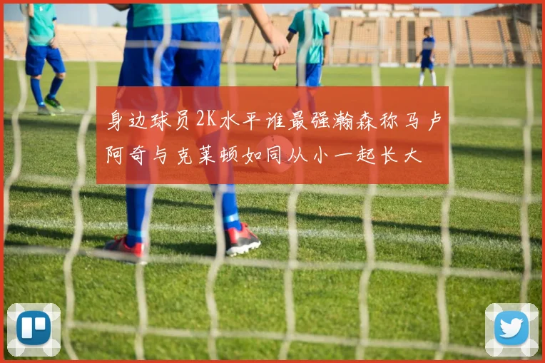 身边球员2K水平谁最强瀚森称马卢阿奇与克莱顿如同从小一起长大