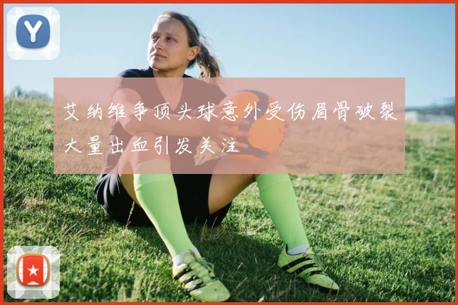 艾纳维争顶头球意外受伤眉骨破裂大量出血引发关注