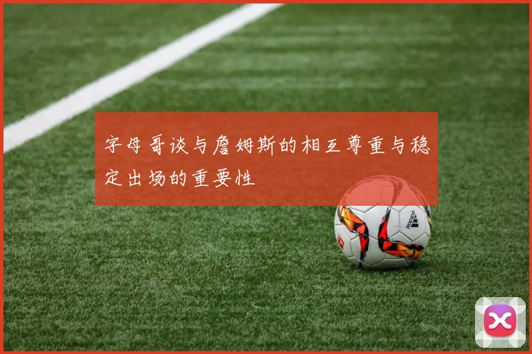 字母哥谈与詹姆斯的相互尊重与稳定出场的重要性