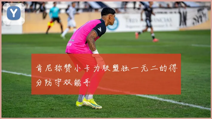 肯尼称赞小卡为联盟独一无二的得分防守双能手