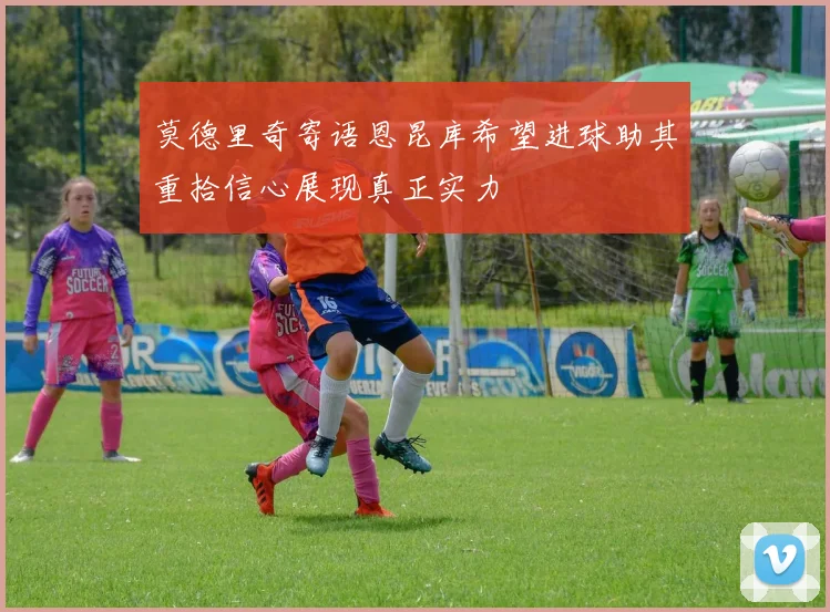 莫德里奇寄语恩昆库希望进球助其重拾信心展现真正实力