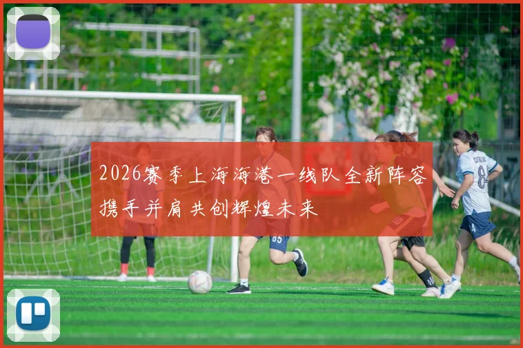 2026赛季上海海港一线队全新阵容携手并肩共创辉煌未来