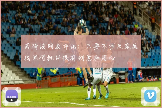 周琦谈网友评论：只要不涉及家庭我觉得批评很有创意和用心