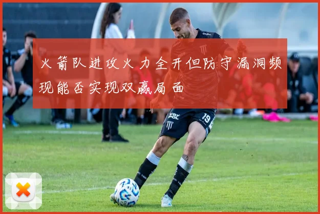 火箭队进攻火力全开但防守漏洞频现能否实现双赢局面