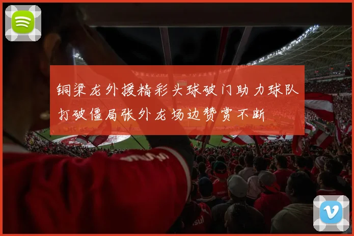 铜梁龙外援精彩头球破门助力球队打破僵局张外龙场边赞赏不断