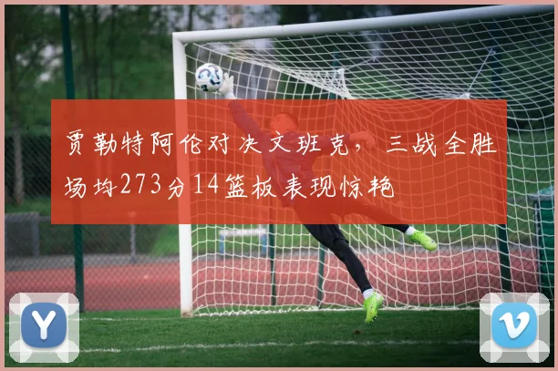 贾勒特阿伦对决文班克，三战全胜场均273分14篮板表现惊艳