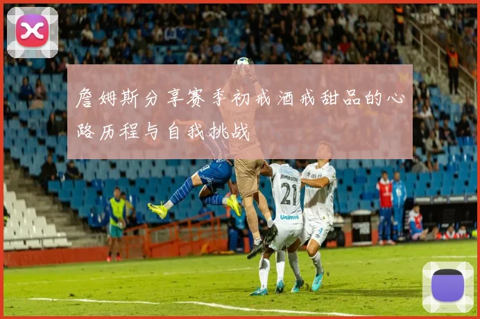 詹姆斯分享赛季初戒酒戒甜品的心路历程与自我挑战