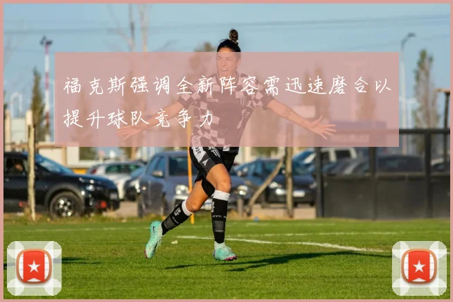 福克斯强调全新阵容需迅速磨合以提升球队竞争力