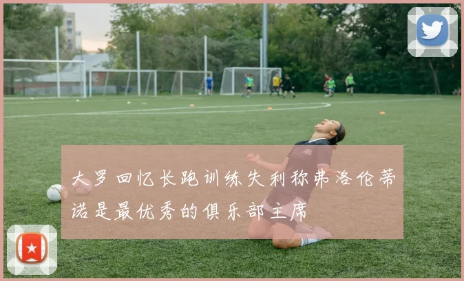 大罗回忆长跑训练失利称弗洛伦蒂诺是最优秀的俱乐部主席